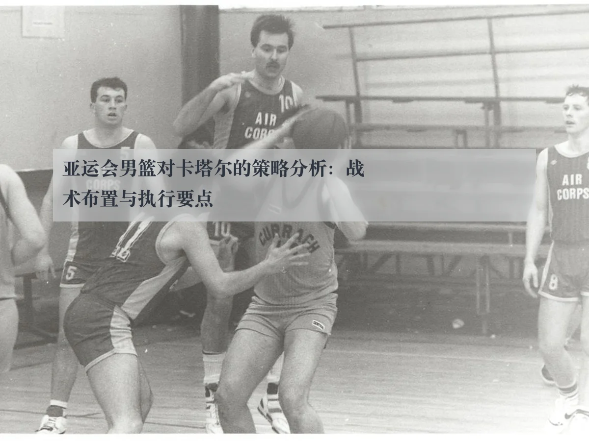 亚运会男篮对卡塔尔的策略分析:战术布置与执行要点